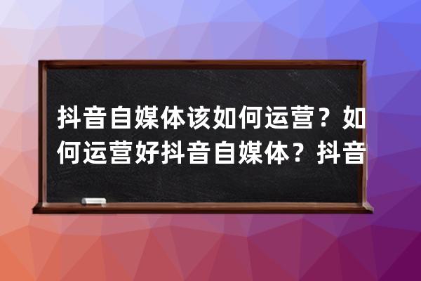 抖音自媒体该如何运营？如何运营好抖音自媒体？抖音运营技巧_抖音自媒体运 