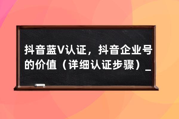 抖音蓝V认证，抖音企业号的价值（详细认证步骤）_抖音蓝v企业认证是什么意思 