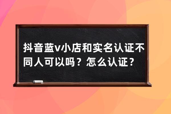 抖音蓝v小店和实名认证不同人可以吗？怎么认证？ 