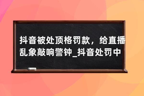 抖音被处顶格罚款，给直播乱象敲响警钟_抖音处罚中断直播 