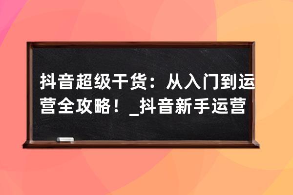 抖音超级干货：从入门到运营 全攻略！_抖音新手运营 