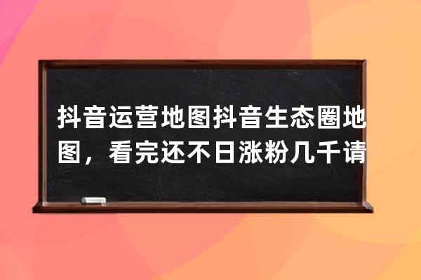 抖音运营地图+抖音生态圈地图，看完还不日涨粉几千请离手机2个月 