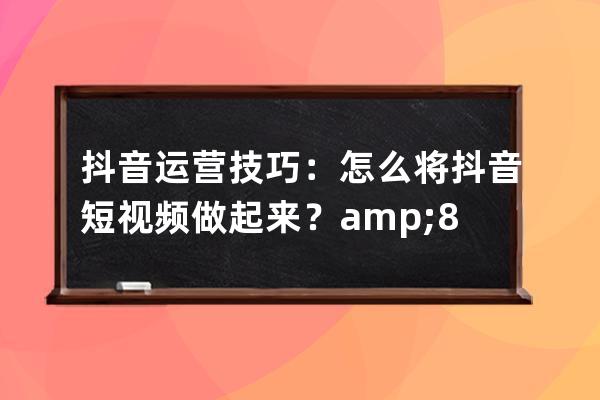 抖音运营技巧：怎么将抖音短视频做起来？&#8211;抖音短视频_抖音视频如何运营 