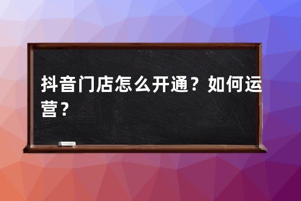 抖音门店怎么开通？如何运营？ 