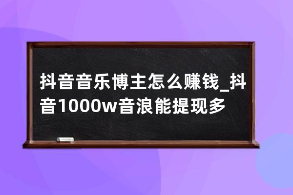 抖音音乐博主怎么赚钱_抖音1000w音浪能提现多少 