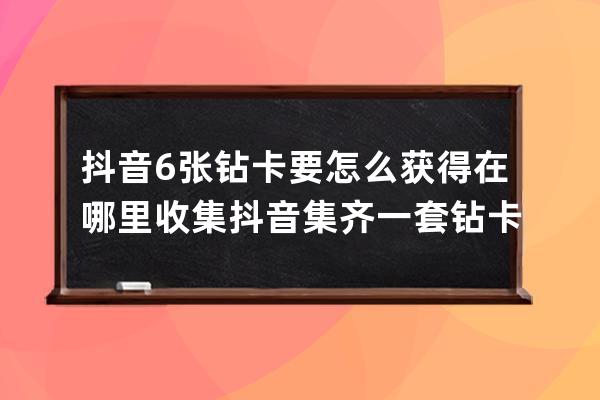 抖音6张钻卡要怎么获得在哪里收集 抖音集齐一套钻卡攻略介绍_抖音里的抖音钻 