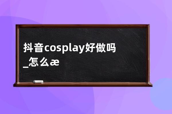 抖音cosplay好做吗_怎么把抖音做好 