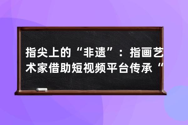 指尖上的“非遗”：指画艺术家借助短视频平台传承“非遗”文化 