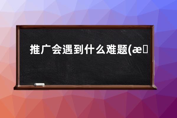 推广会遇到什么难题(推广时容易遇到哪些问题？ - 推广行业如何克服难题)