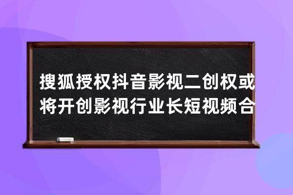 搜狐授权抖音影视二创权 或将开创影视行业长短视频合作新模式_抖音创业网影 