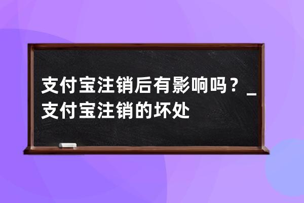 支付宝注销后有影响吗？_支付宝注销的坏处 