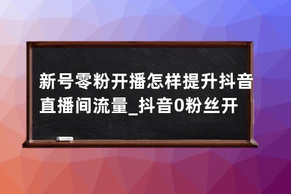 新号零粉开播怎样提升抖音直播间流量_抖音0粉丝开直播有流量么 