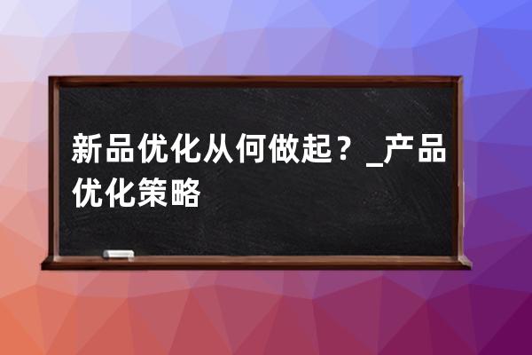 新品优化从何做起？_产品优化策略 