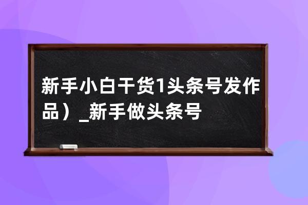 新手小白干货1头条号发作品）_新手做头条号 