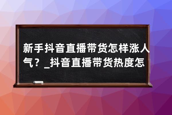 新手抖音直播带货怎样涨人气？_抖音直播带货热度怎么提高 