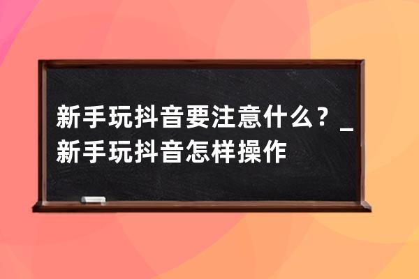 新手玩抖音要注意什么？_新手玩抖音怎样操作 