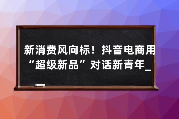 新消费风向标！抖音电商用“超级新品”对话新青年_抖音消费者 