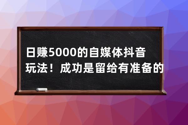 日赚5000的自媒体抖音玩法！成功是留给有准备的人_抖音自媒体赚钱 