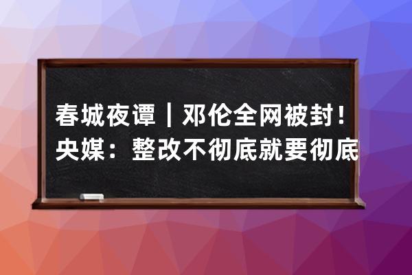 春城夜谭｜邓伦全网被封！央媒：整改不彻底就要彻底被整改_邓伦 下架 