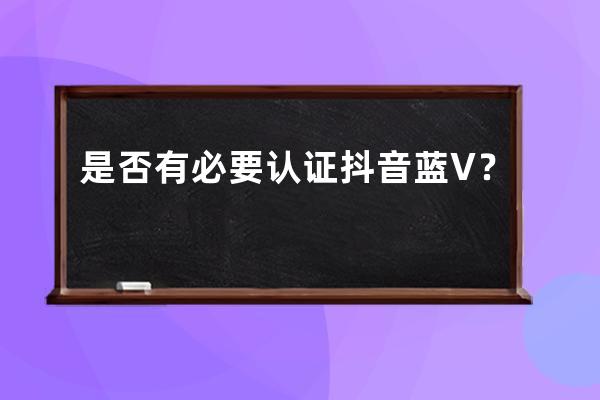 是否有必要认证抖音蓝V？ 