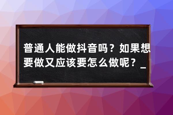 普通人能做抖音吗？如果想要做又应该要怎么做呢？_普通人可以做好抖音吗 