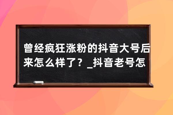 曾经疯狂涨粉的抖音大号后来怎么样了？_抖音老号怎么涨粉 