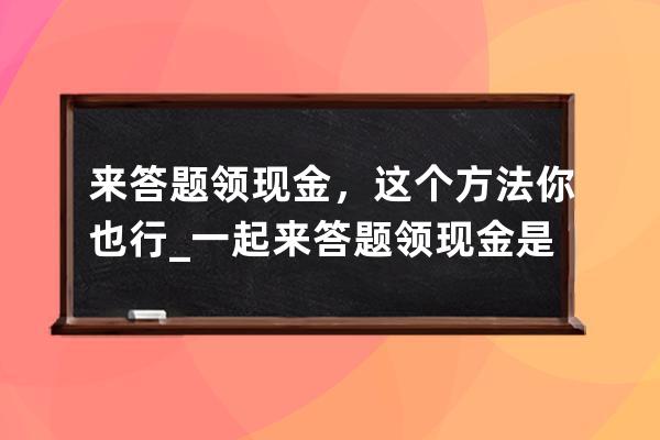 来答题领现金，这个方法你也行_一起来答题领现金是不是真的 