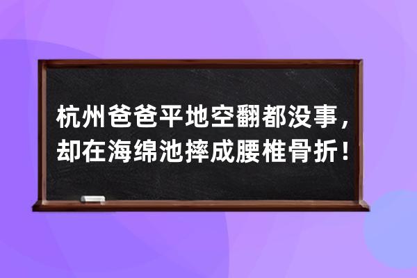 杭州爸爸平地空翻都没事，却在海绵池摔成腰椎骨折！这个动作抖音上很火，但 