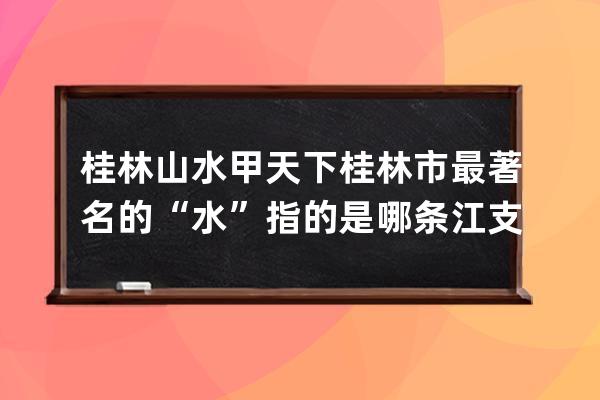 桂林山水甲天下桂林市最著名的“水”指的是哪条江?支付宝蚂蚁庄园6月20日答 