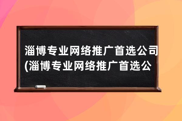 淄博专业网络推广首选公司(淄博专业网络推广首选公司有哪些)