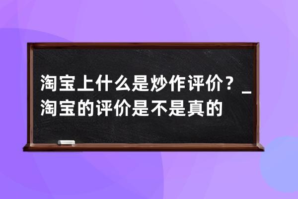 淘宝上什么是炒作评价？_淘宝的评价是不是真的 