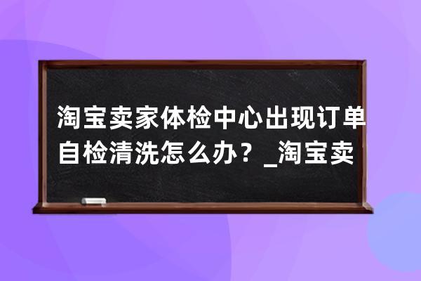 淘宝卖家体检中心出现订单自检清洗怎么办？_淘宝卖家怎么自检商品 