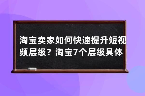 淘宝卖家如何快速提升短视频层级？淘宝7个层级具体金额？ 