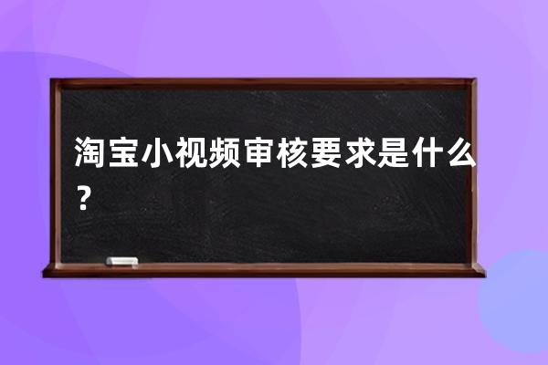 淘宝小视频审核要求是什么？ 