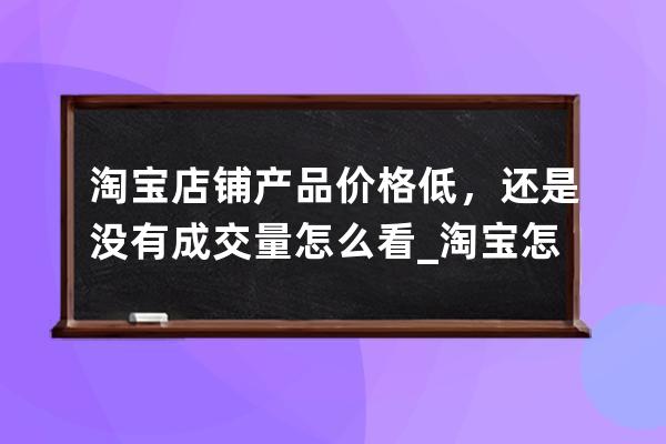 淘宝店铺产品价格低，还是没有成交量怎么看_淘宝怎么看真实成交量 