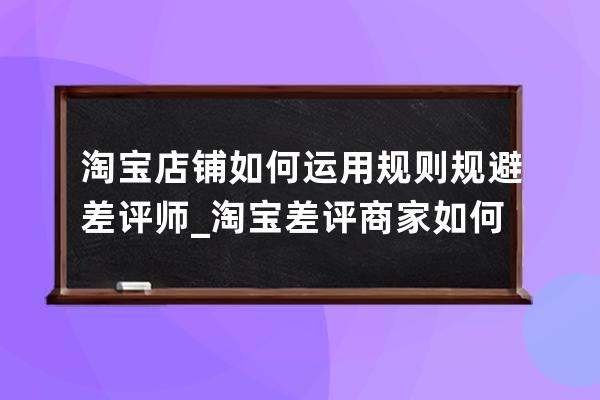 淘宝店铺如何运用规则规避差评师_淘宝差评商家如何处理 