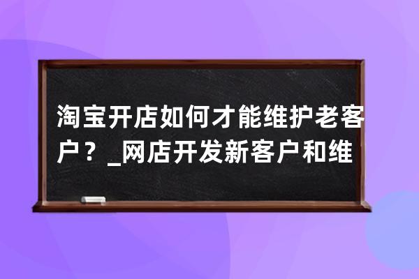 淘宝开店如何才能维护老客户？_网店开发新客户和维护老客户的途径及方法 