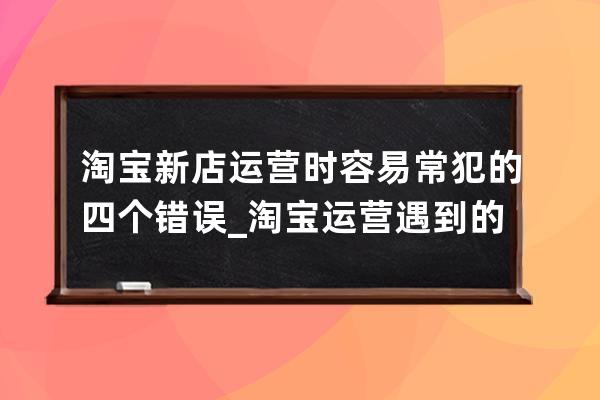 淘宝新店运营时容易常犯的四个错误_淘宝运营遇到的问题 