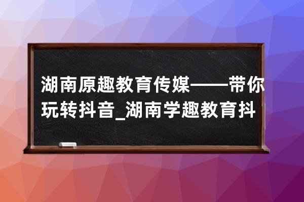 湖南原趣教育传媒——带你玩转抖音_湖南学趣教育抖音怎么样 