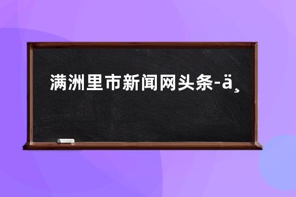 满洲里市新闻网头条-专业报道满洲里市最新资讯