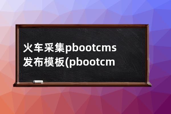 火车采集pbootcms发布模板(pbootcms授权码破解)