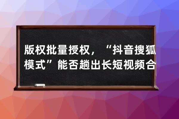 版权批量授权，“抖音+搜狐模式”能否趟出长短视频合作新路？_抖音短视频著 