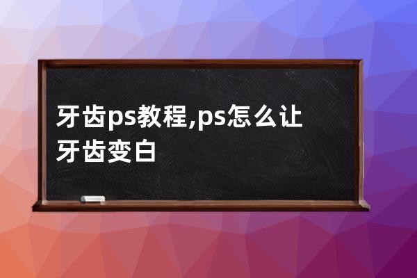 牙齿ps教程,ps怎么让牙齿变白