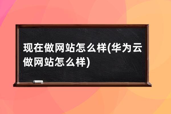 现在做网站怎么样(华为云做网站怎么样)