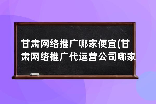 甘肃网络推广哪家便宜(甘肃网络推广代运营公司哪家好)