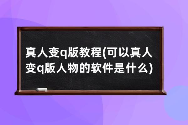 真人变q版教程(可以真人变q版人物的软件是什么)