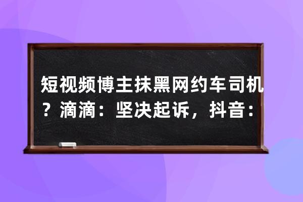 短视频博主抹黑网约车司机？滴滴：坚决起诉，抖音：封禁账号_举报抖音主播 