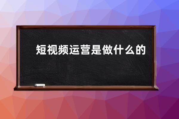 短视频运营是做什么的_自媒体运营的工作内容是什么 