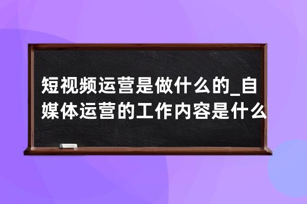 短视频运营是做什么的_自媒体运营的工作内容是什么 