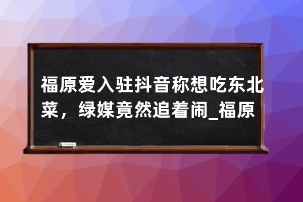 福原爱入驻抖音称想吃东北菜，绿媒竟然追着闹_福原爱抖音上 